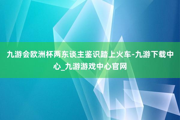 九游会欧洲杯两东谈主鉴识踏上火车-九游下载中心_九游游戏中心官网