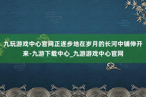 九玩游戏中心官网正逐步地在岁月的长河中铺伸开来-九游下载中心_九游游戏中心官网