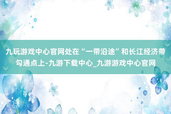 九玩游戏中心官网处在“一带沿途”和长江经济带勾通点上-九游下载中心_九游游戏中心官网