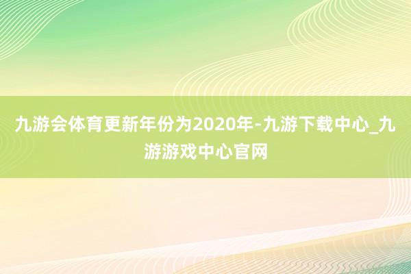 九游会体育更新年份为2020年-九游下载中心_九游游戏中心官网