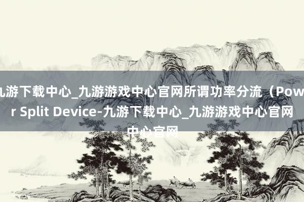 九游下载中心_九游游戏中心官网所谓功率分流（Power Split Device-九游下载中心_九游游戏中心官网