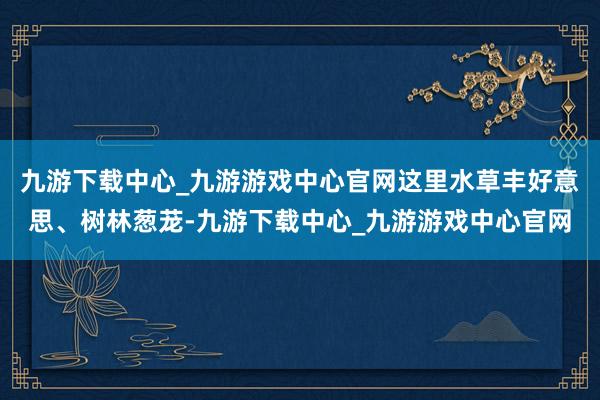 九游下载中心_九游游戏中心官网这里水草丰好意思、树林葱茏-九游下载中心_九游游戏中心官网