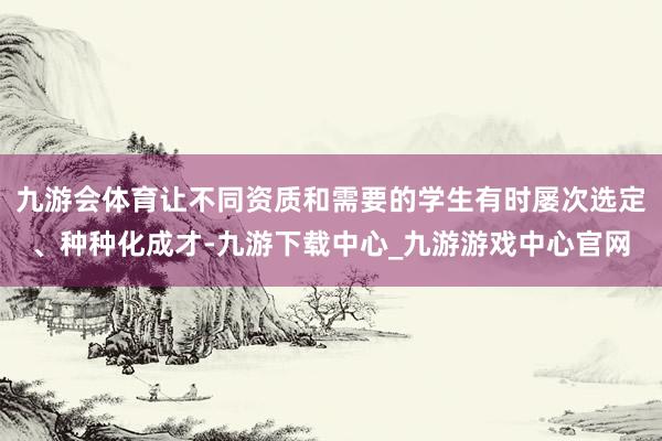 九游会体育让不同资质和需要的学生有时屡次选定、种种化成才-九游下载中心_九游游戏中心官网