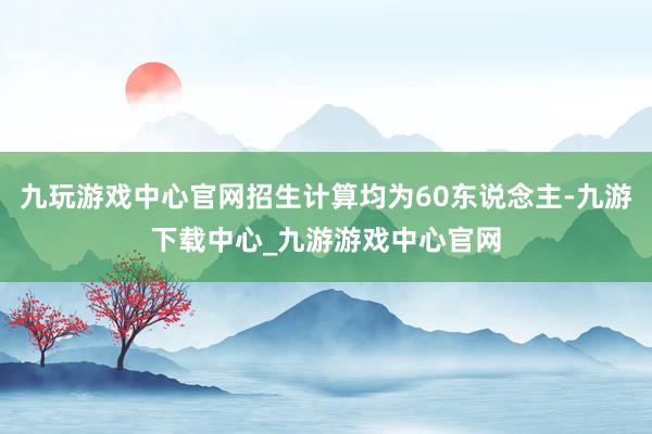 九玩游戏中心官网招生计算均为60东说念主-九游下载中心_九游游戏中心官网