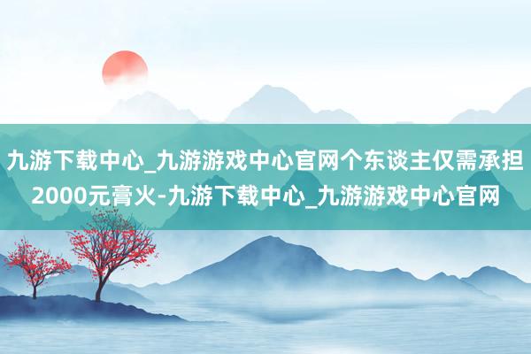 九游下载中心_九游游戏中心官网个东谈主仅需承担2000元膏火-九游下载中心_九游游戏中心官网