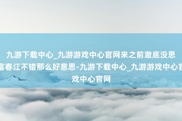 九游下载中心_九游游戏中心官网来之前澈底没思到富春江不错那么好意思-九游下载中心_九游游戏中心官网