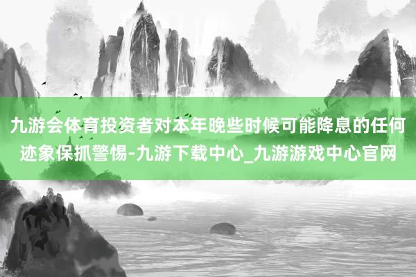 九游会体育投资者对本年晚些时候可能降息的任何迹象保抓警惕-九游下载中心_九游游戏中心官网