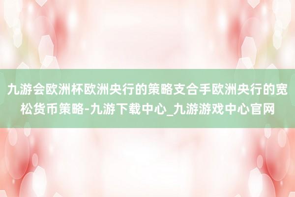 九游会欧洲杯欧洲央行的策略支合手欧洲央行的宽松货币策略-九游下载中心_九游游戏中心官网