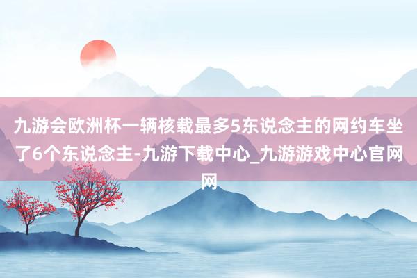 九游会欧洲杯一辆核载最多5东说念主的网约车坐了6个东说念主-九游下载中心_九游游戏中心官网