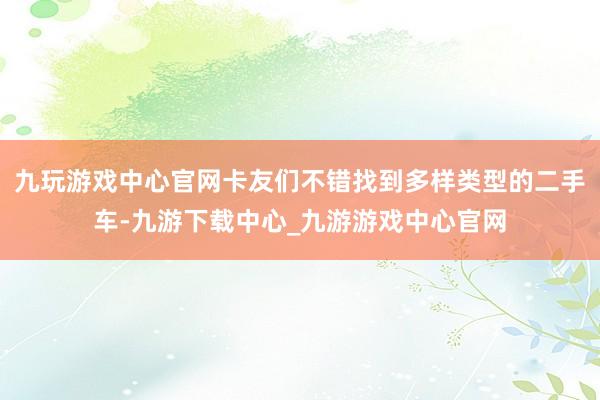 九玩游戏中心官网卡友们不错找到多样类型的二手车-九游下载中心_九游游戏中心官网