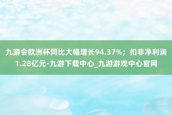 九游会欧洲杯同比大幅增长94.37%；扣非净利润1.28亿元-九游下载中心_九游游戏中心官网