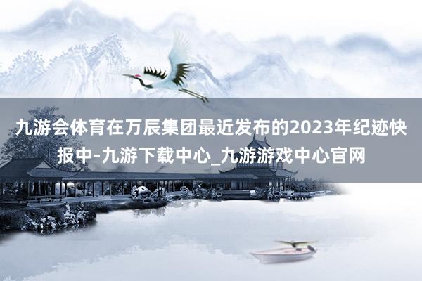 九游会体育在万辰集团最近发布的2023年纪迹快报中-九游下载中心_九游游戏中心官网