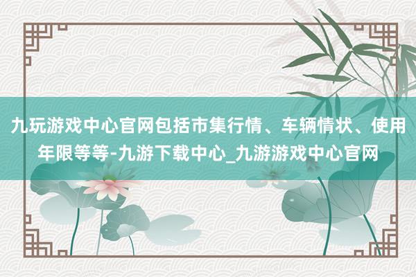 九玩游戏中心官网包括市集行情、车辆情状、使用年限等等-九游下载中心_九游游戏中心官网