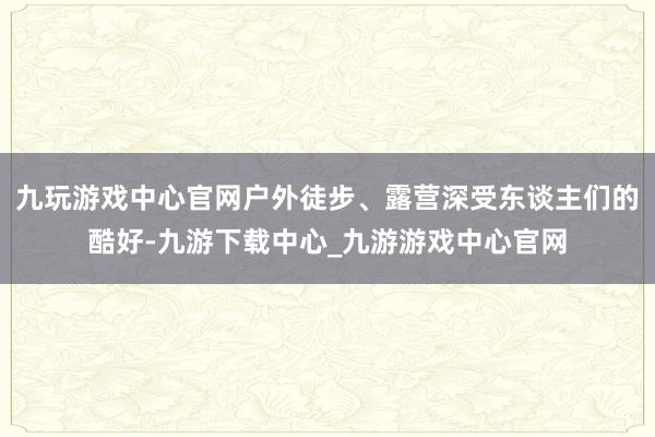 九玩游戏中心官网户外徒步、露营深受东谈主们的酷好-九游下载中心_九游游戏中心官网