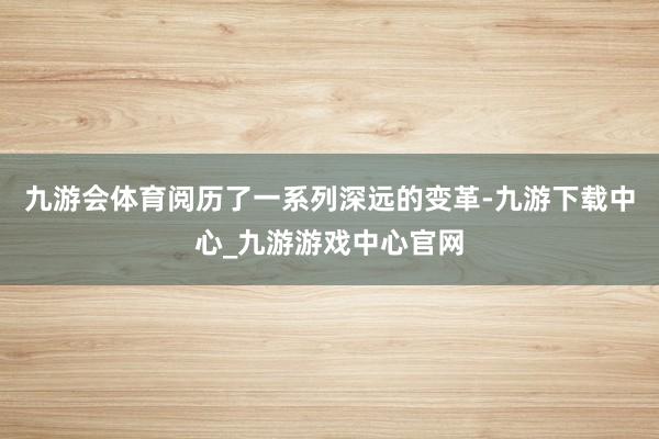 九游会体育阅历了一系列深远的变革-九游下载中心_九游游戏中心官网