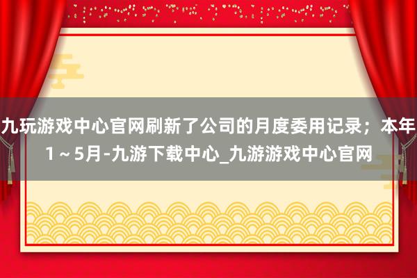 九玩游戏中心官网刷新了公司的月度委用记录；本年1～5月-九游下载中心_九游游戏中心官网