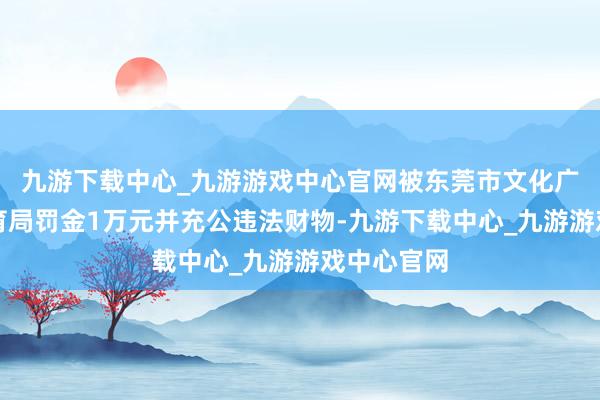 九游下载中心_九游游戏中心官网被东莞市文化广电旅游体育局罚金1万元并充公违法财物-九游下载中心_九游游戏中心官网