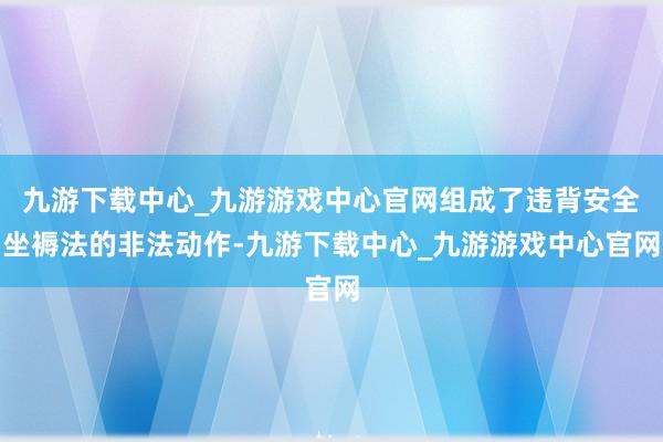 九游下载中心_九游游戏中心官网组成了违背安全坐褥法的非法动作-九游下载中心_九游游戏中心官网