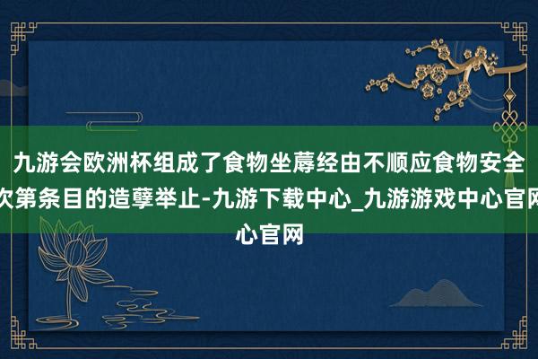 九游会欧洲杯组成了食物坐蓐经由不顺应食物安全次第条目的造孽举止-九游下载中心_九游游戏中心官网