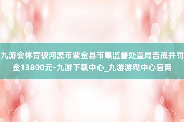 九游会体育被河源市紫金县市集监督处置局告戒并罚金13800元-九游下载中心_九游游戏中心官网