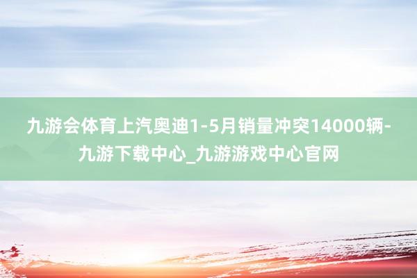 九游会体育上汽奥迪1-5月销量冲突14000辆-九游下载中心_九游游戏中心官网