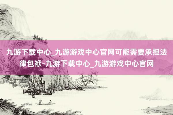 九游下载中心_九游游戏中心官网可能需要承担法律包袱-九游下载中心_九游游戏中心官网