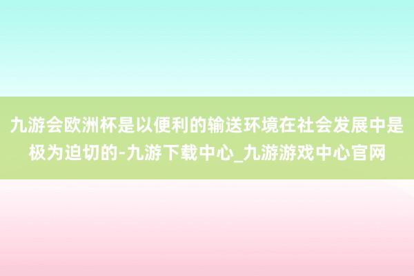 九游会欧洲杯是以便利的输送环境在社会发展中是极为迫切的-九游下载中心_九游游戏中心官网