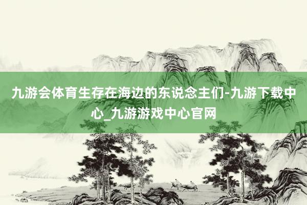 九游会体育生存在海边的东说念主们-九游下载中心_九游游戏中心官网