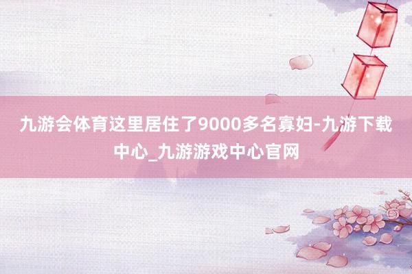 九游会体育这里居住了9000多名寡妇-九游下载中心_九游游戏中心官网