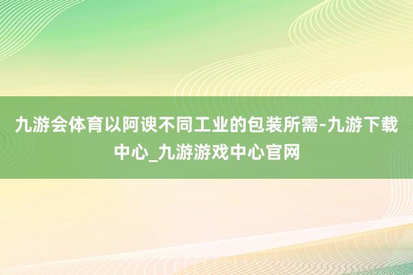 九游会体育以阿谀不同工业的包装所需-九游下载中心_九游游戏中心官网