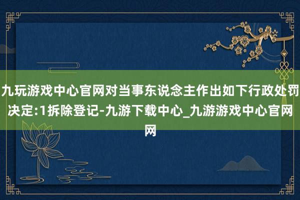 九玩游戏中心官网对当事东说念主作出如下行政处罚决定:1拆除登记-九游下载中心_九游游戏中心官网