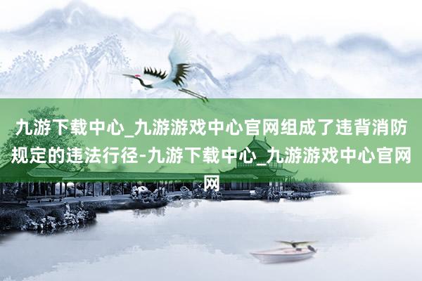 九游下载中心_九游游戏中心官网组成了违背消防规定的违法行径-九游下载中心_九游游戏中心官网