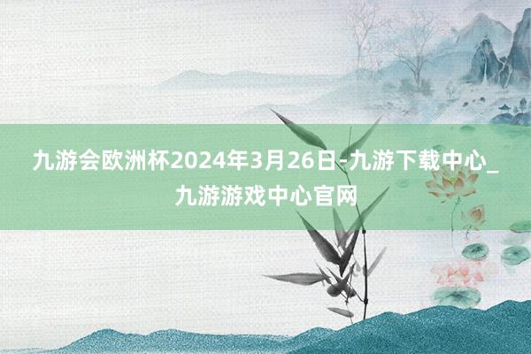 九游会欧洲杯2024年3月26日-九游下载中心_九游游戏中心官网