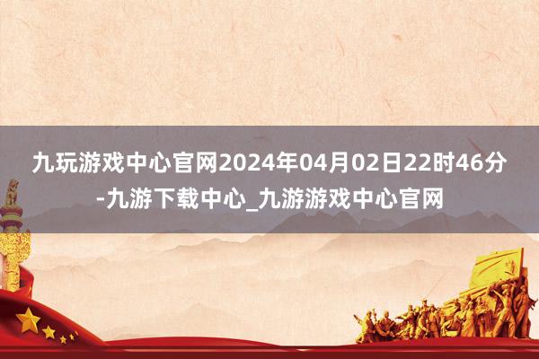 九玩游戏中心官网2024年04月02日22时46分-九游下载中心_九游游戏中心官网