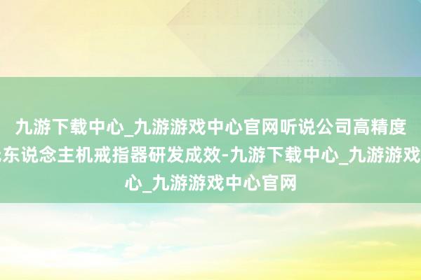 九游下载中心_九游游戏中心官网听说公司高精度工业级无东说念主机戒指器研发成效-九游下载中心_九游游戏中心官网