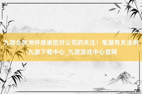 九游会欧洲杯感谢您对公司的关注！笔据有关法例-九游下载中心_九游游戏中心官网