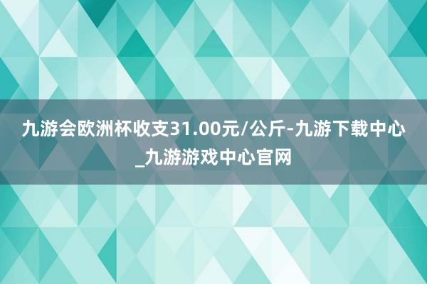 九游会欧洲杯收支31.00元/公斤-九游下载中心_九游游戏中心官网