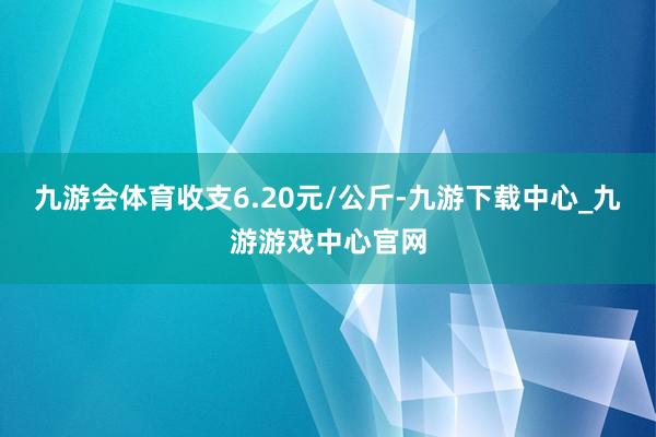 九游会体育收支6.20元/公斤-九游下载中心_九游游戏中心官网