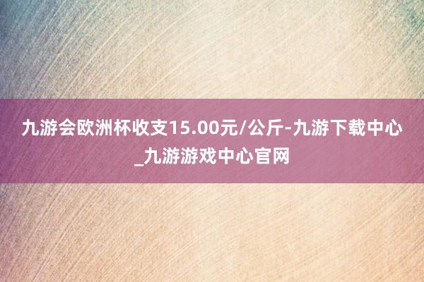 九游会欧洲杯收支15.00元/公斤-九游下载中心_九游游戏中心官网