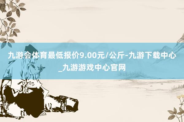 九游会体育最低报价9.00元/公斤-九游下载中心_九游游戏中心官网