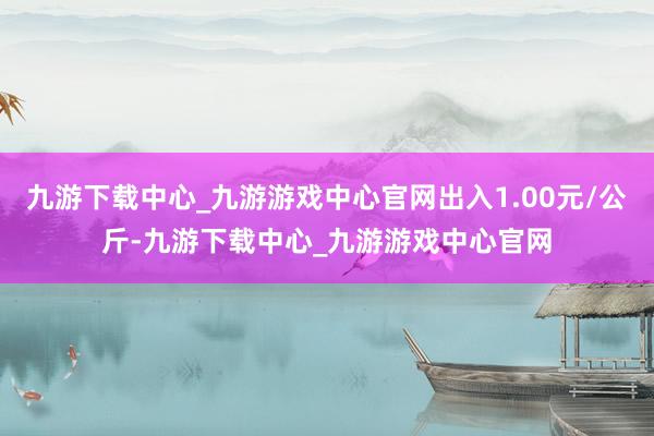 九游下载中心_九游游戏中心官网出入1.00元/公斤-九游下载中心_九游游戏中心官网