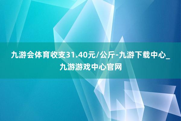 九游会体育收支31.40元/公斤-九游下载中心_九游游戏中心官网