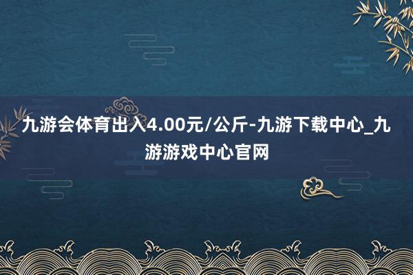 九游会体育出入4.00元/公斤-九游下载中心_九游游戏中心官网