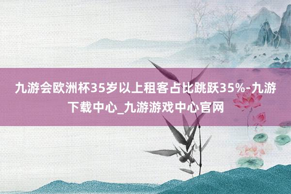 九游会欧洲杯35岁以上租客占比跳跃35%-九游下载中心_九游游戏中心官网