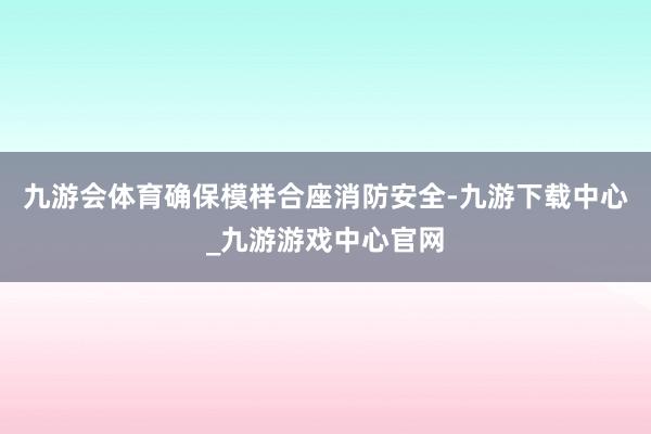 九游会体育确保模样合座消防安全-九游下载中心_九游游戏中心官网