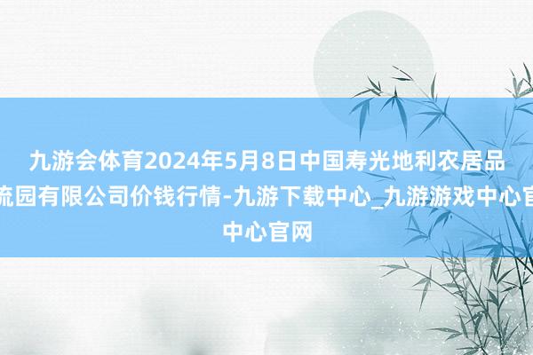 九游会体育2024年5月8日中国寿光地利农居品物流园有限公司价钱行情-九游下载中心_九游游戏中心官网