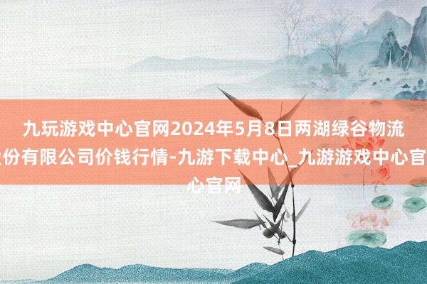 九玩游戏中心官网2024年5月8日两湖绿谷物流股份有限公司价钱行情-九游下载中心_九游游戏中心官网