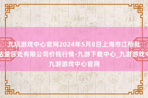 九玩游戏中心官网2024年5月8日上海市江桥批发商场估量惩处有限公司价钱行情-九游下载中心_九游游戏中心官网