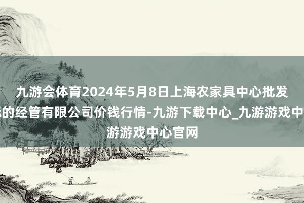 九游会体育2024年5月8日上海农家具中心批发市集标的经管有限公司价钱行情-九游下载中心_九游游戏中心官网