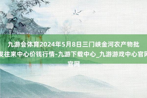 九游会体育2024年5月8日三门峡金河农产物批发往来中心价钱行情-九游下载中心_九游游戏中心官网